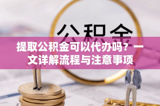 广汉提取公积金可以代办吗？一文详解流程与注意事项