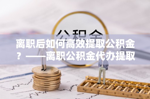 广汉离职后如何高效提取公积金？——离职公积金代办提取全流程解析