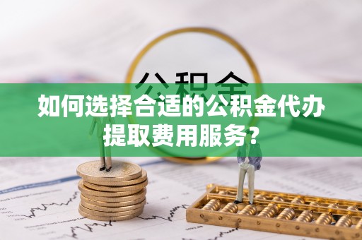 广汉如何选择合适的公积金代办提取费用服务？
