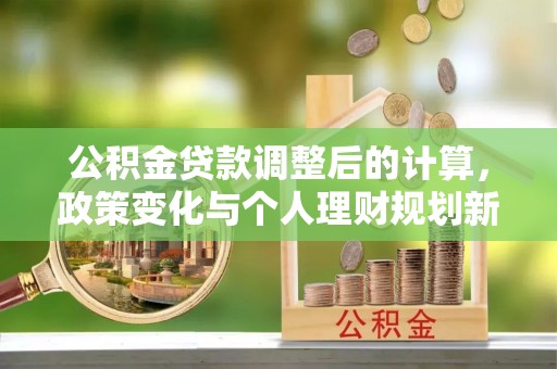 广汉公积金贷款调整后的计算，政策变化与个人理财规划新思路