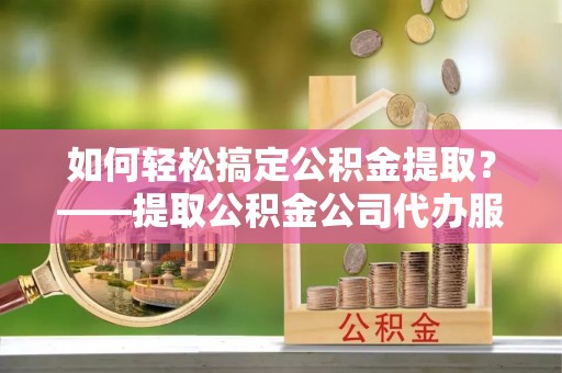 广汉如何轻松搞定公积金提取？——提取公积金公司代办服务全解析