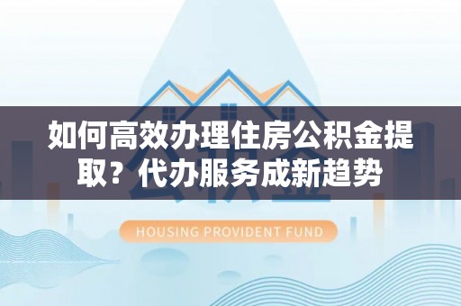 广汉如何高效办理住房公积金提取？代办服务成新趋势