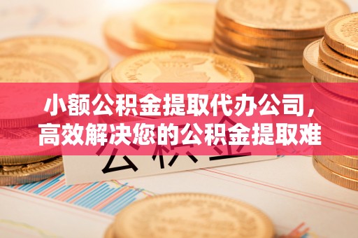 广汉小额公积金提取代办公司，高效解决您的公积金提取难题