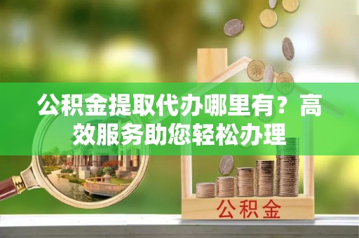 广汉公积金提取代办哪里有？高效服务助您轻松办理